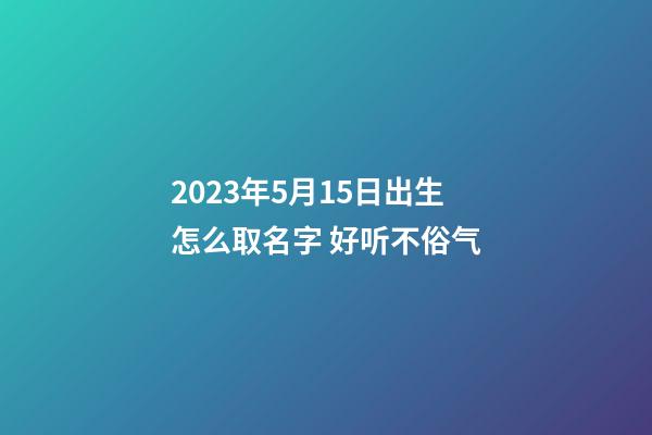 2023年5月15日出生怎么取名字 好听不俗气
